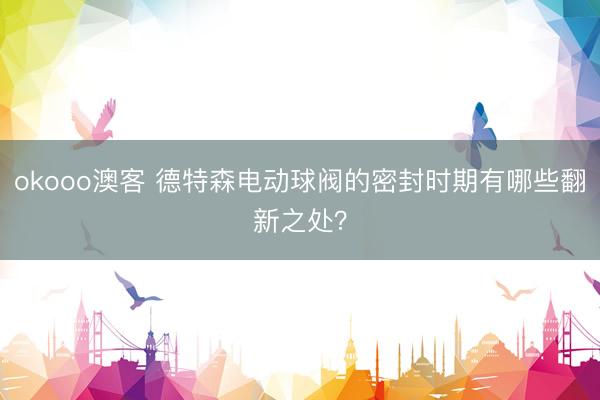 okooo澳客 德特森电动球阀的密封时期有哪些翻新之处？