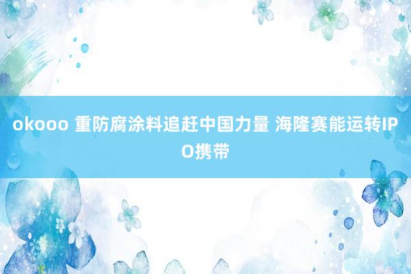 okooo 重防腐涂料追赶中国力量 海隆赛能运转IPO携带