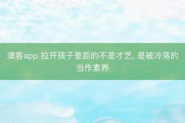 澳客app 拉开孩子差距的不是才艺, 是被冷落的当作素养