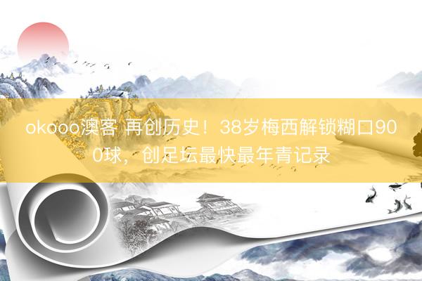 okooo澳客 再创历史！38岁梅西解锁糊口900球，创足坛最快最年青记录