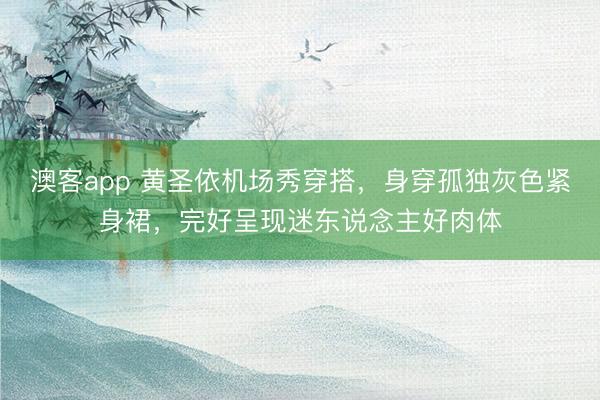 澳客app 黄圣依机场秀穿搭，身穿孤独灰色紧身裙，完好呈现迷东说念主好肉体