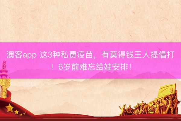澳客app 这3种私费疫苗，有莫得钱王人提倡打！6岁前难忘给娃安排！