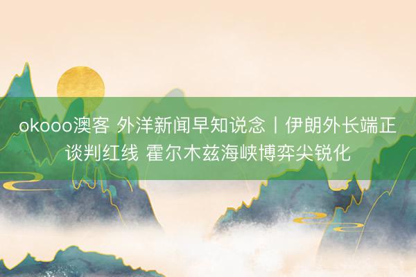 okooo澳客 外洋新闻早知说念丨伊朗外长端正谈判红线 霍尔木兹海峡博弈尖锐化