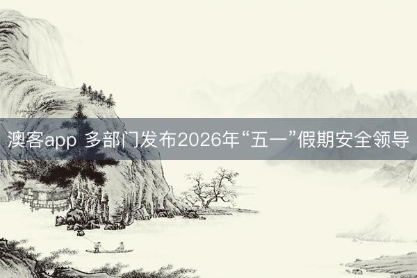 澳客app 多部门发布2026年“五一”假期安全领导