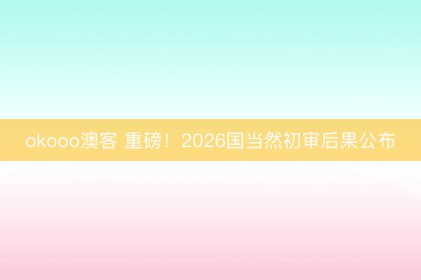 okooo澳客 重磅！2026国当然初审后果公布