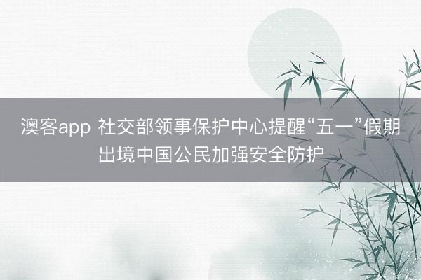 澳客app 社交部领事保护中心提醒“五一”假期出境中国公民加强安全防护