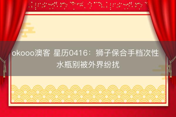 okooo澳客 星历0416：狮子保合手档次性  水瓶别被外界纷扰